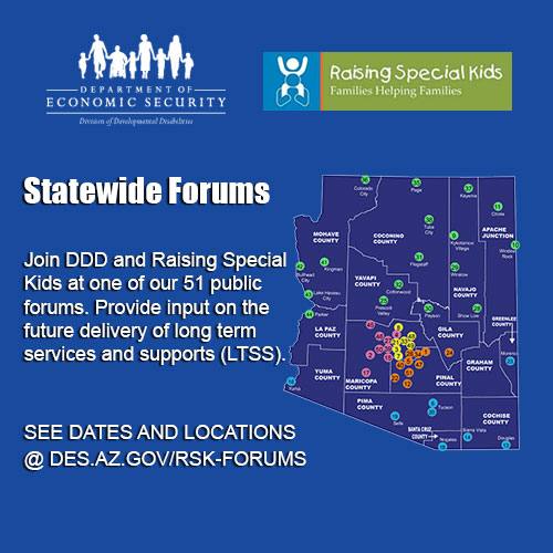 Statewide Forums: Join DDD and Raising Special Kids at one of our 51 public forums. Provide input on the future delivery of long term services and supports (LTSS).  See dates and locations @DES.AZ.GOV/RSK-FORUMS