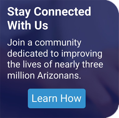 Stay Connected with Us - Join a community dedicated to improving the lives of nearly three million Arizonans.