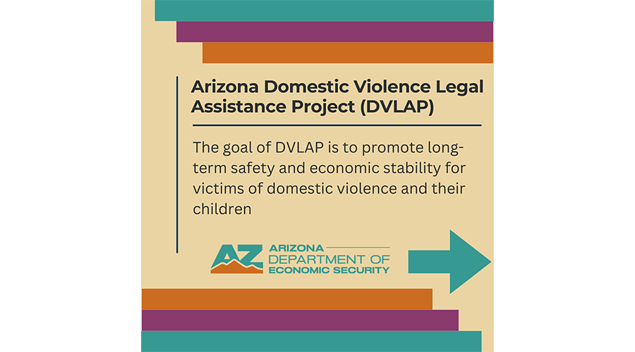 Arizona Domestic Violence Legal Assistance Project (DVLAP): The goal of DVLAP is to promote long-term safety and economic stability for victims of domestic violence and their children