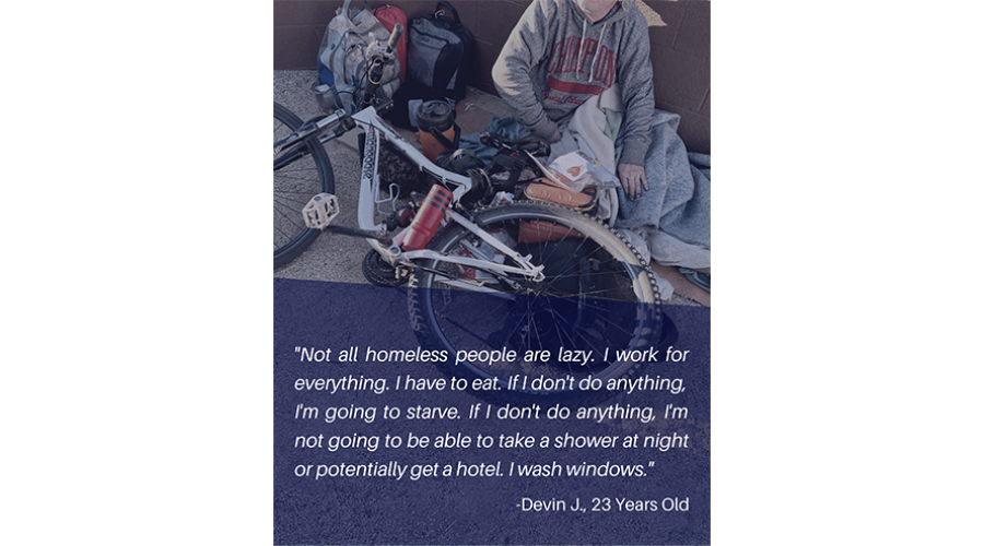 Not all homeless people are lazy. I work for everything. I have to eat. If I don't do anything, I'm going to starve. If I don't do anything, I'm not going to be able to take a shower at night or potentially get a hotel. I wash windows. - Devin J., 23 year